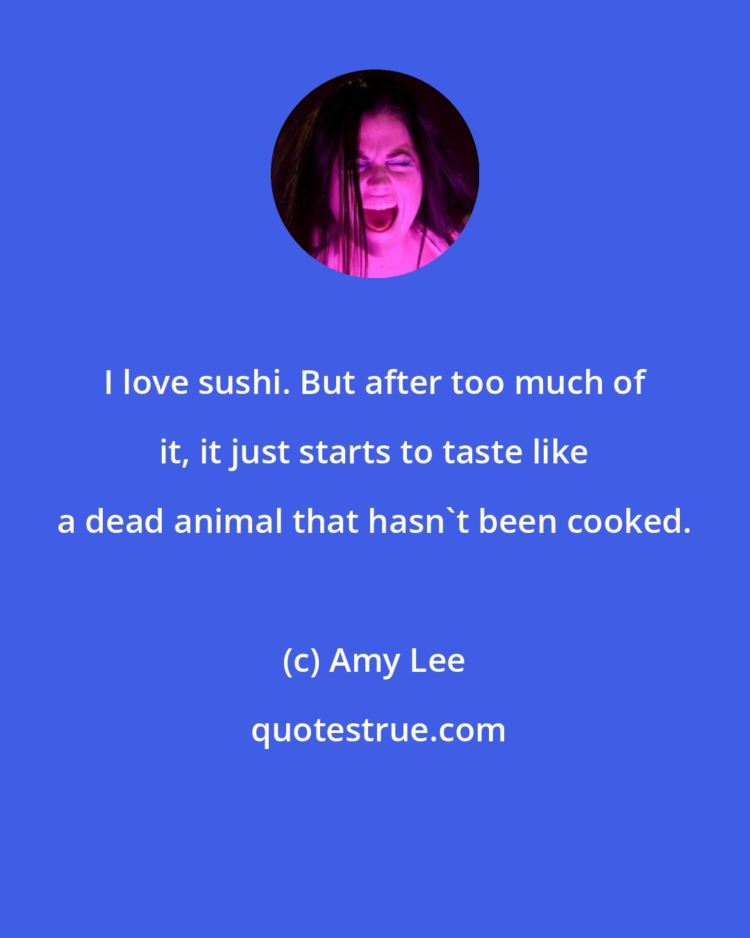 Amy Lee: I love sushi. But after too much of it, it just starts to taste like a dead animal that hasn't been cooked.