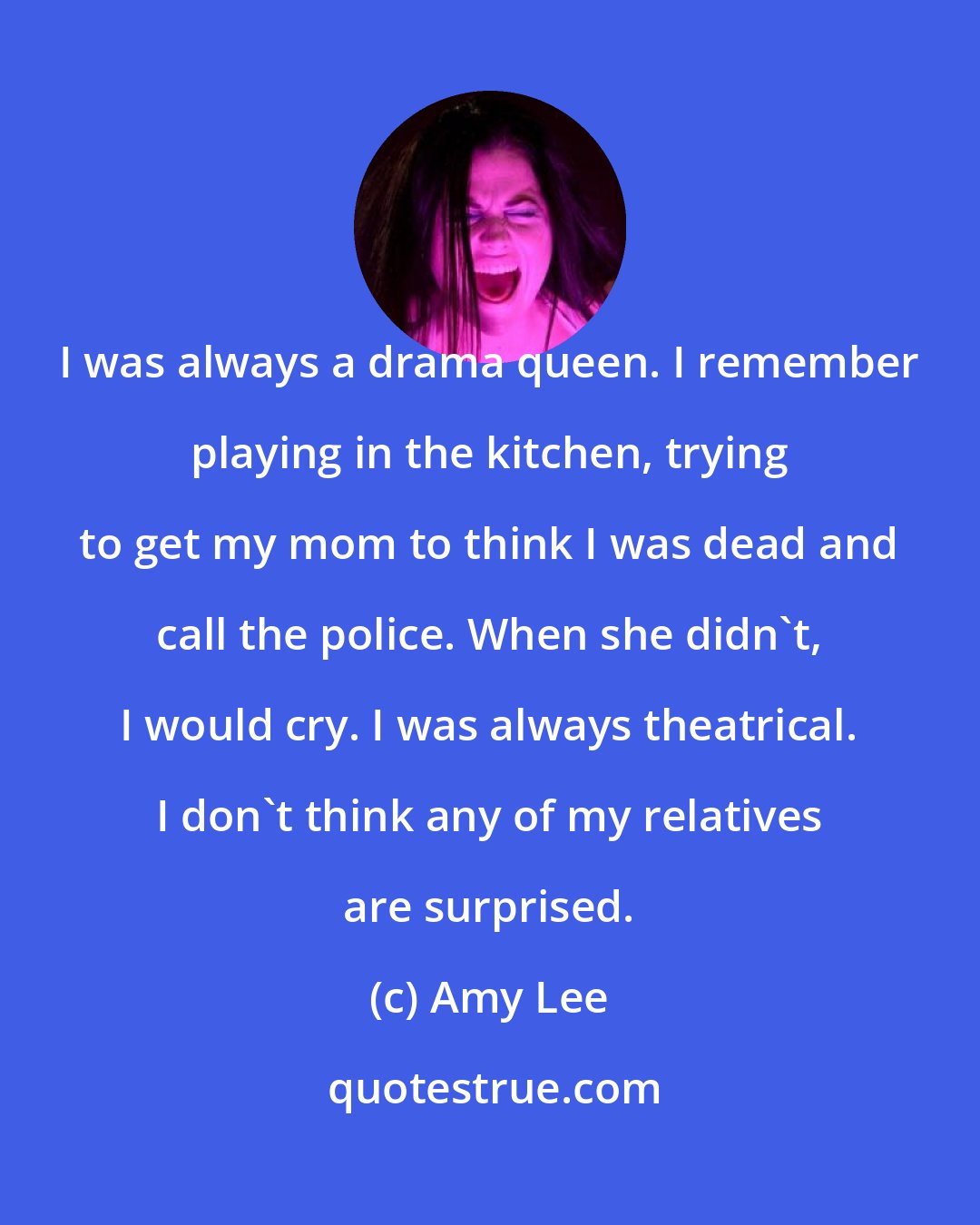 Amy Lee: I was always a drama queen. I remember playing in the kitchen, trying to get my mom to think I was dead and call the police. When she didn't, I would cry. I was always theatrical. I don't think any of my relatives are surprised.