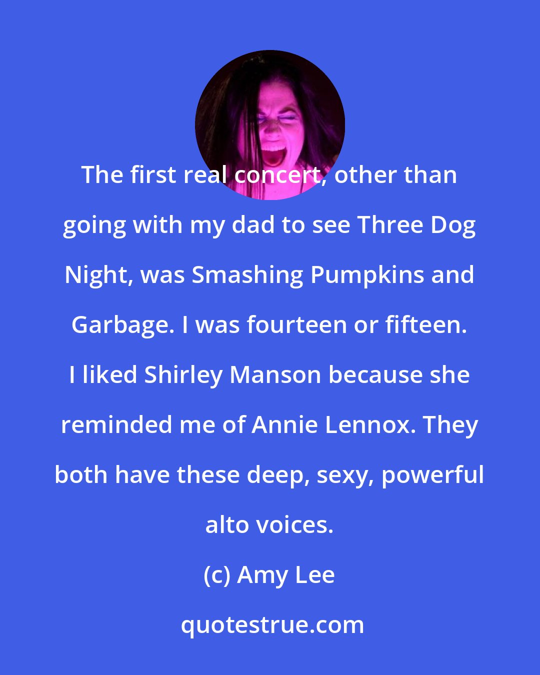 Amy Lee: The first real concert, other than going with my dad to see Three Dog Night, was Smashing Pumpkins and Garbage. I was fourteen or fifteen. I liked Shirley Manson because she reminded me of Annie Lennox. They both have these deep, sexy, powerful alto voices.