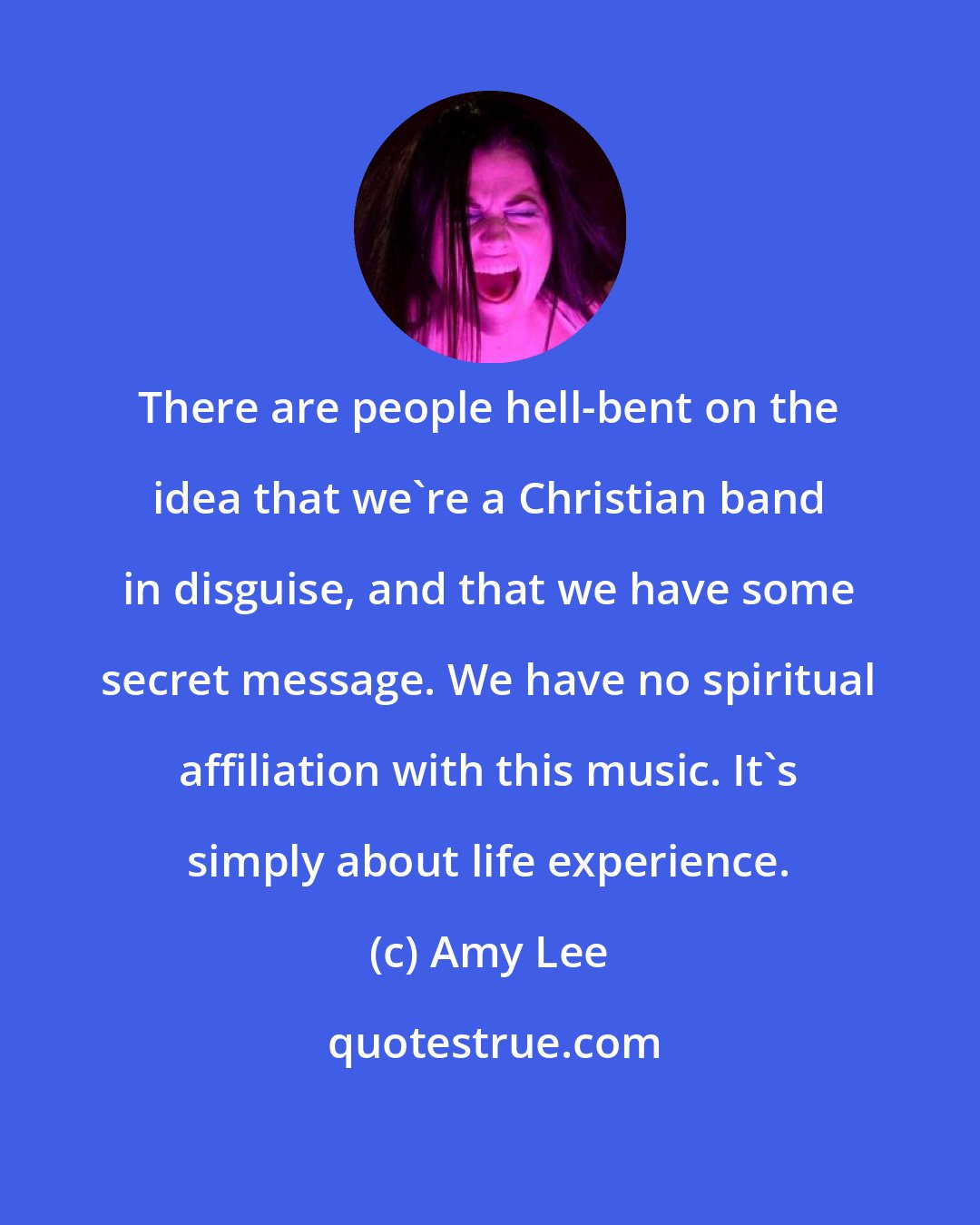 Amy Lee: There are people hell-bent on the idea that we're a Christian band in disguise, and that we have some secret message. We have no spiritual affiliation with this music. It's simply about life experience.