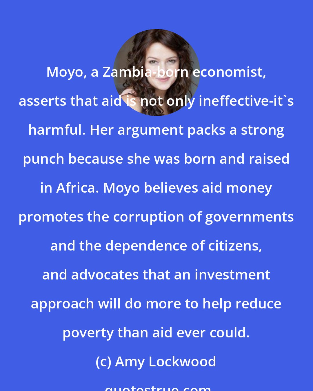 Amy Lockwood: Moyo, a Zambia-born economist, asserts that aid is not only ineffective-it's harmful. Her argument packs a strong punch because she was born and raised in Africa. Moyo believes aid money promotes the corruption of governments and the dependence of citizens, and advocates that an investment approach will do more to help reduce poverty than aid ever could.