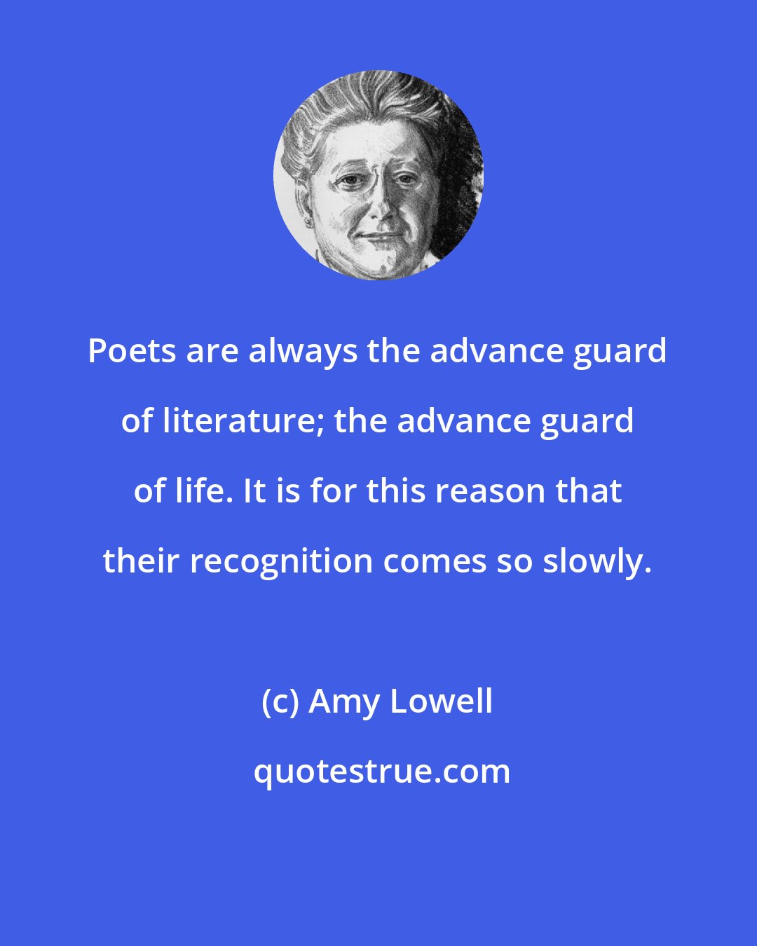 Amy Lowell: Poets are always the advance guard of literature; the advance guard of life. It is for this reason that their recognition comes so slowly.