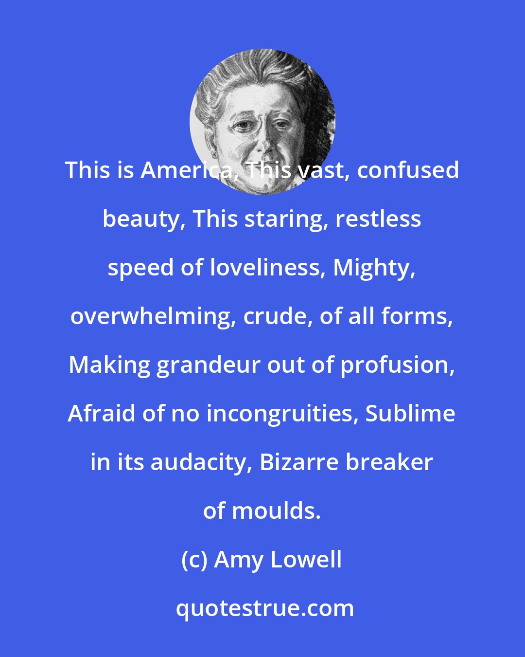 Amy Lowell: This is America, This vast, confused beauty, This staring, restless speed of loveliness, Mighty, overwhelming, crude, of all forms, Making grandeur out of profusion, Afraid of no incongruities, Sublime in its audacity, Bizarre breaker of moulds.