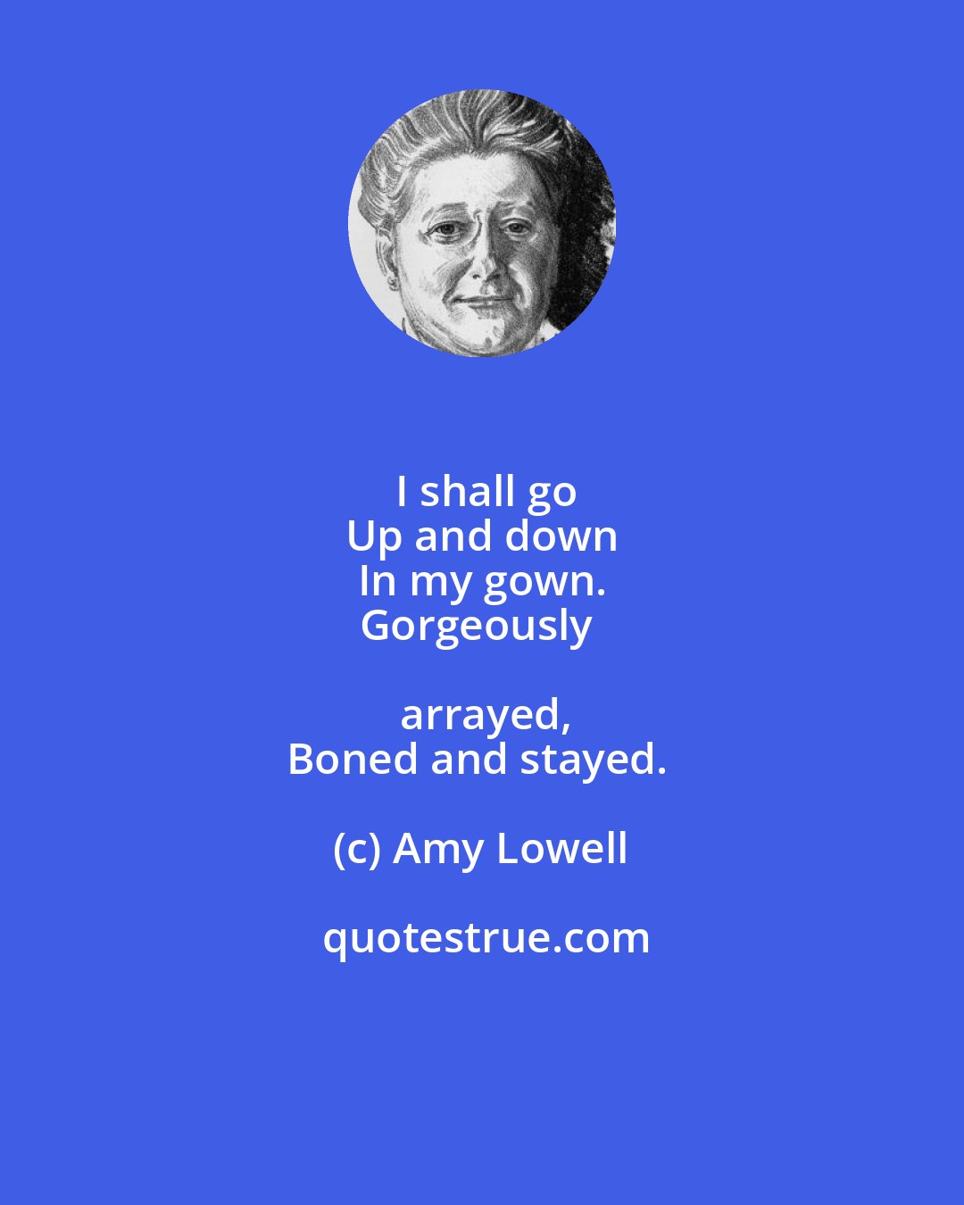 Amy Lowell: I shall go
Up and down
In my gown.
Gorgeously arrayed,
Boned and stayed.