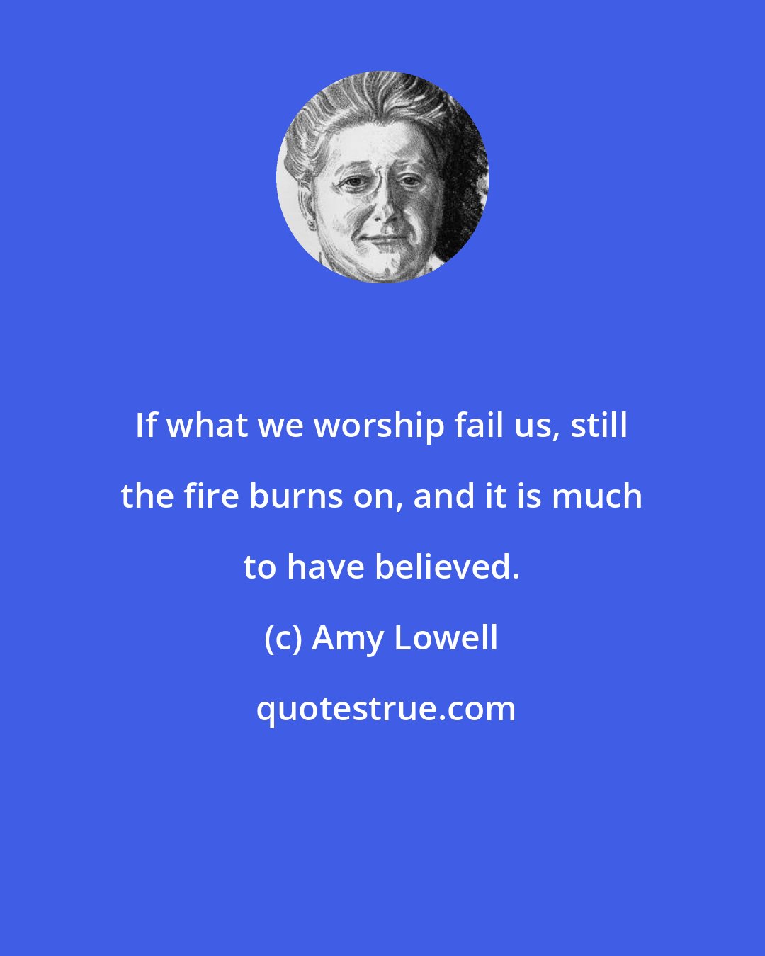 Amy Lowell: If what we worship fail us, still the fire burns on, and it is much to have believed.