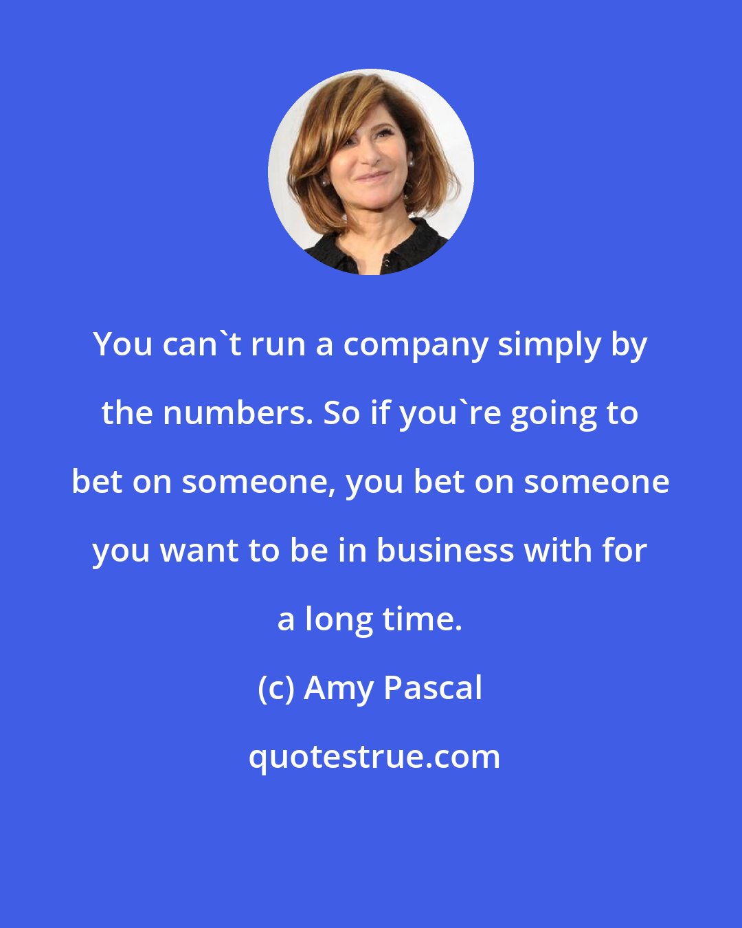 Amy Pascal: You can't run a company simply by the numbers. So if you're going to bet on someone, you bet on someone you want to be in business with for a long time.