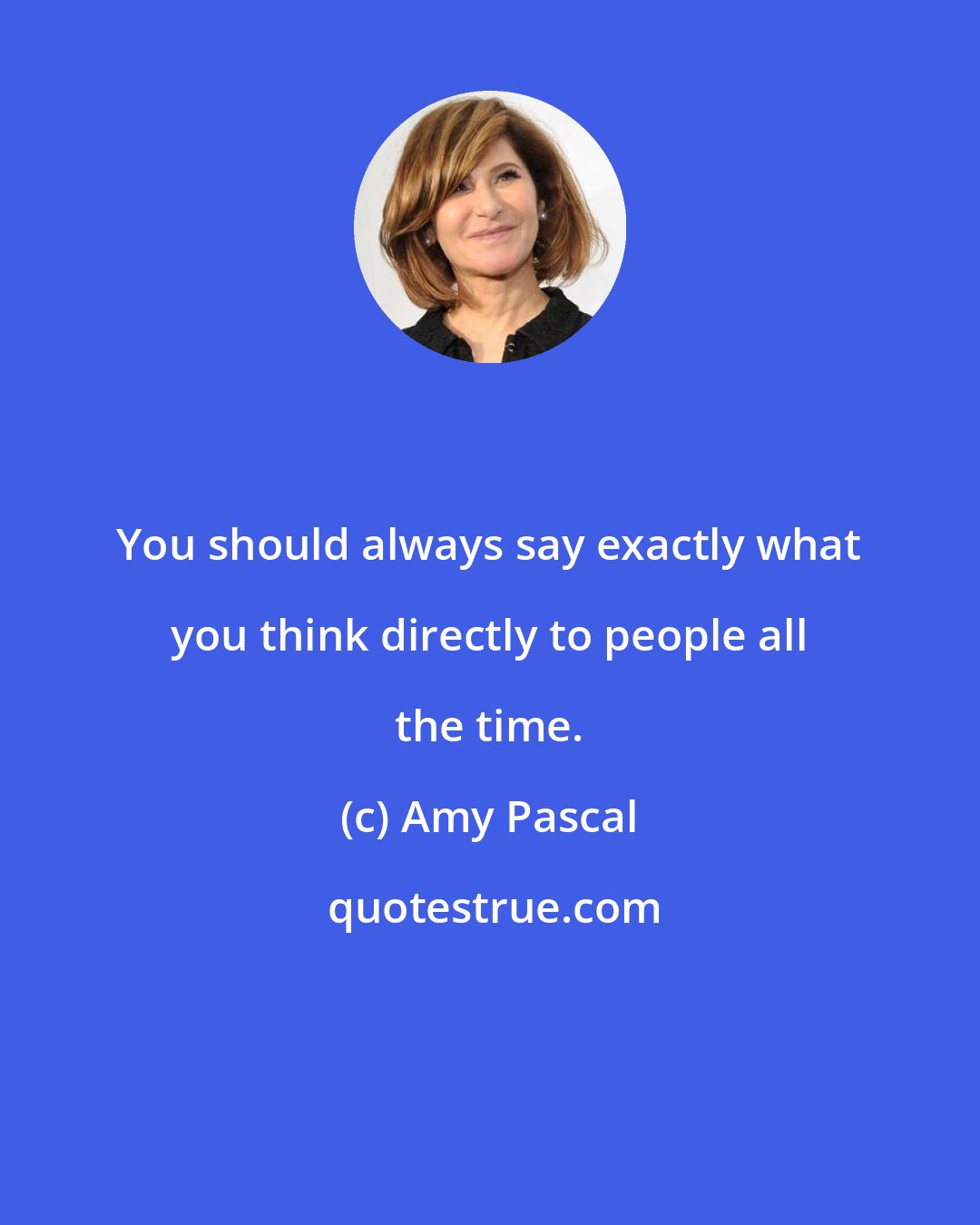 Amy Pascal: You should always say exactly what you think directly to people all the time.