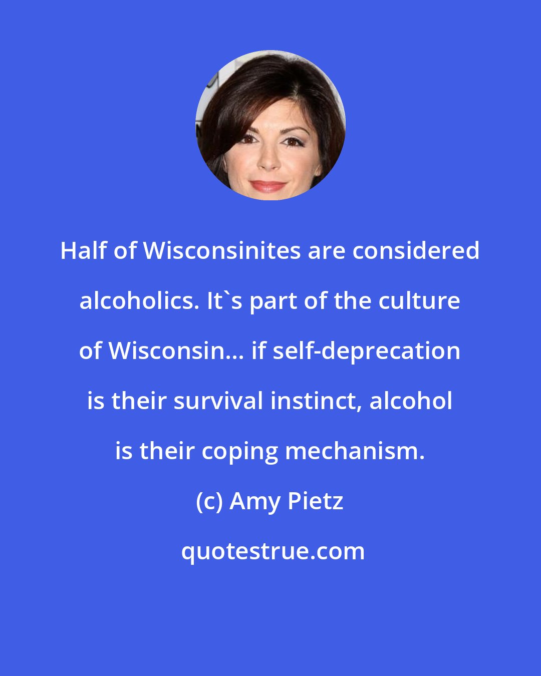 Amy Pietz: Half of Wisconsinites are considered alcoholics. It's part of the culture of Wisconsin... if self-deprecation is their survival instinct, alcohol is their coping mechanism.