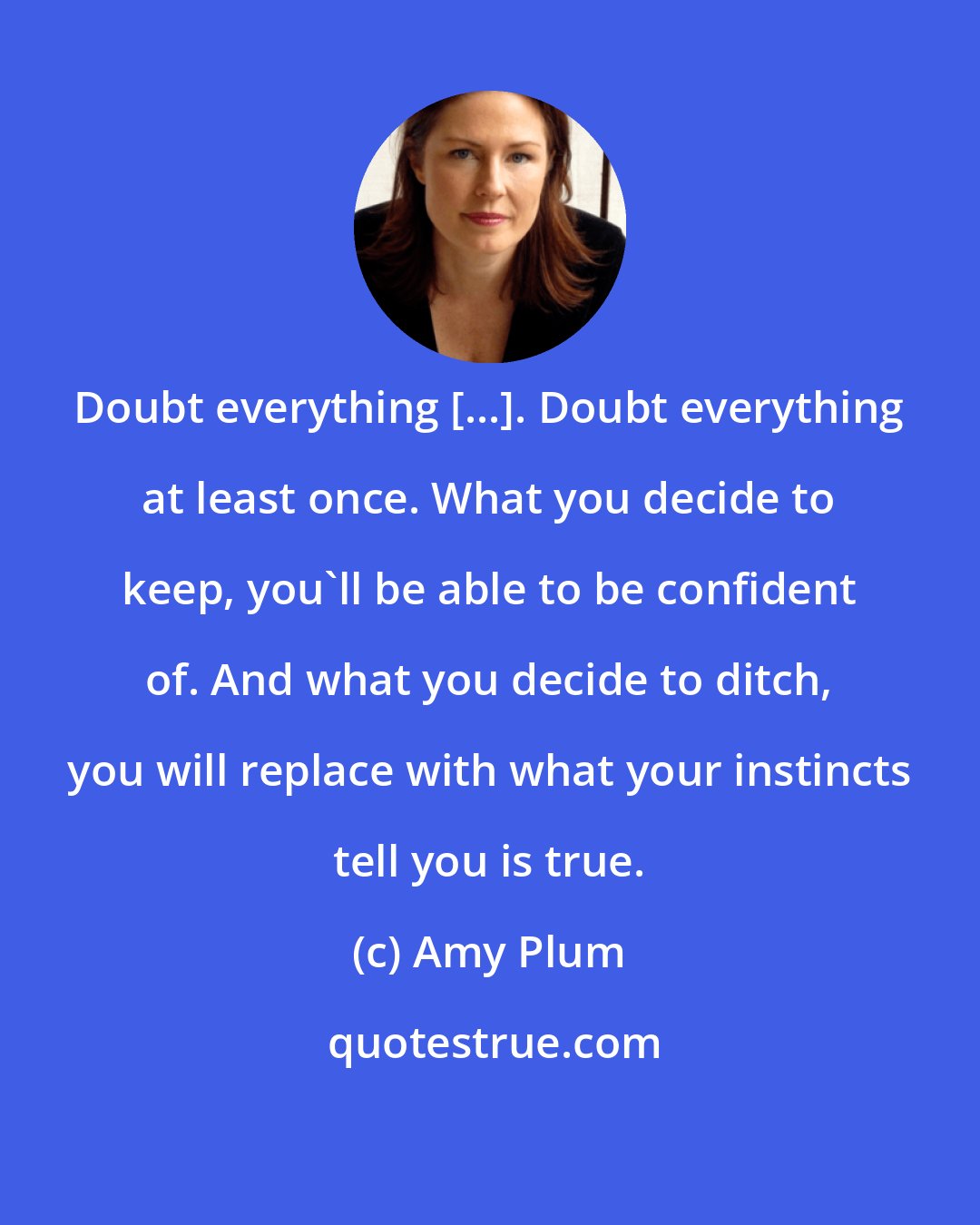 Amy Plum: Doubt everything [...]. Doubt everything at least once. What you decide to keep, you'll be able to be confident of. And what you decide to ditch, you will replace with what your instincts tell you is true.