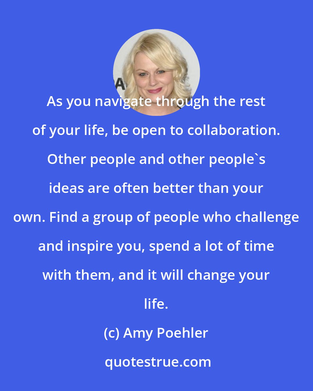 Amy Poehler: As you navigate through the rest of your life, be open to collaboration. Other people and other people's ideas are often better than your own. Find a group of people who challenge and inspire you, spend a lot of time with them, and it will change your life.
