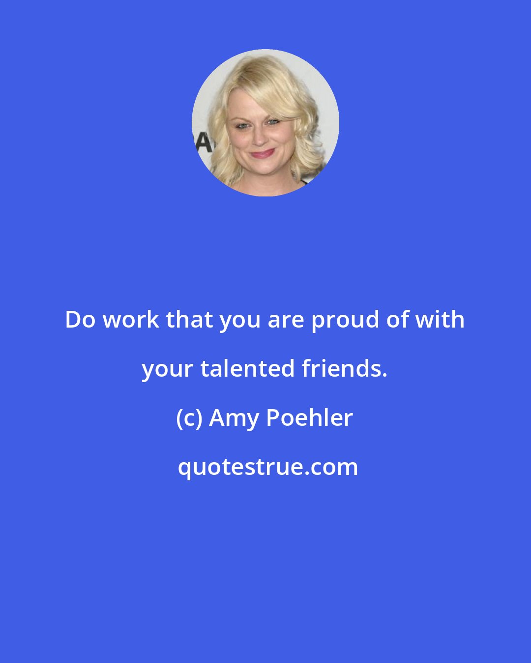 Amy Poehler: Do work that you are proud of with your talented friends.