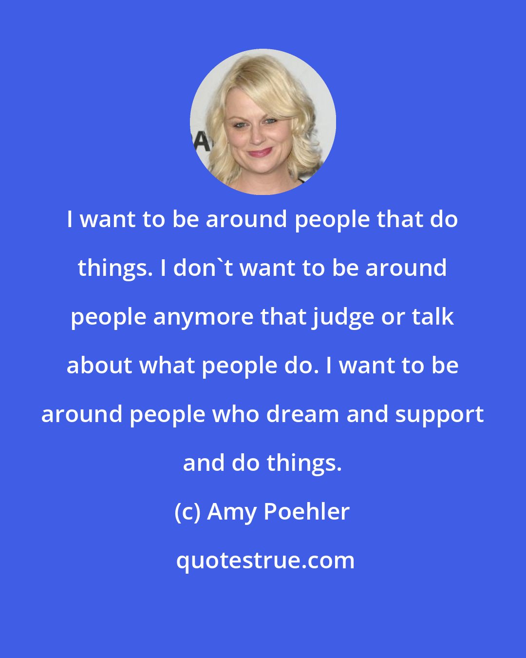 Amy Poehler: I want to be around people that do things. I don't want to be around people anymore that judge or talk about what people do. I want to be around people who dream and support and do things.