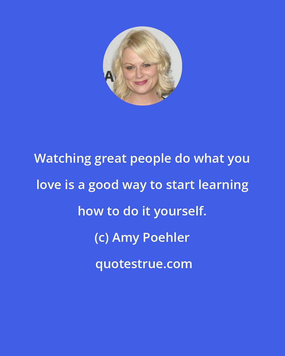 Amy Poehler: Watching great people do what you love is a good way to start learning how to do it yourself.