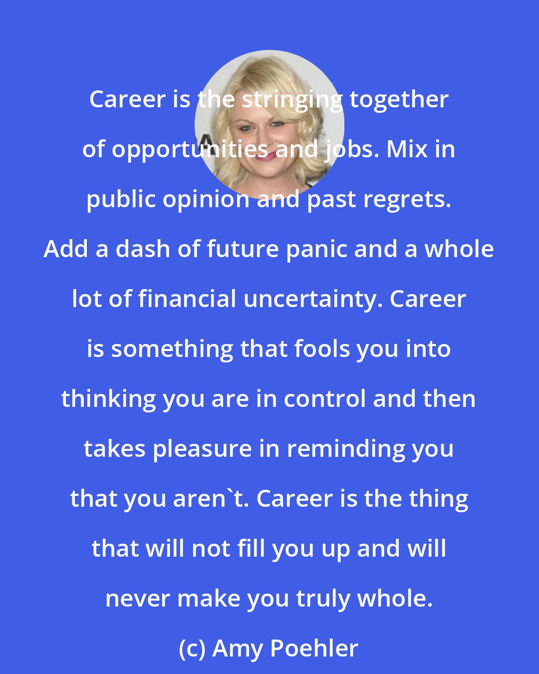 Amy Poehler: Career is the stringing together of opportunities and jobs. Mix in public opinion and past regrets. Add a dash of future panic and a whole lot of financial uncertainty. Career is something that fools you into thinking you are in control and then takes pleasure in reminding you that you aren't. Career is the thing that will not fill you up and will never make you truly whole.