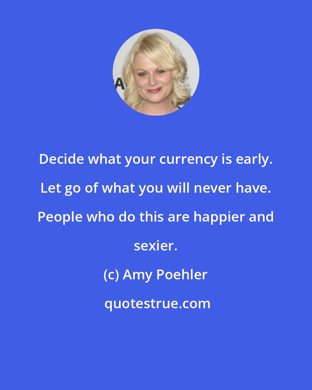 Amy Poehler: Decide what your currency is early. Let go of what you will never have. People who do this are happier and sexier.