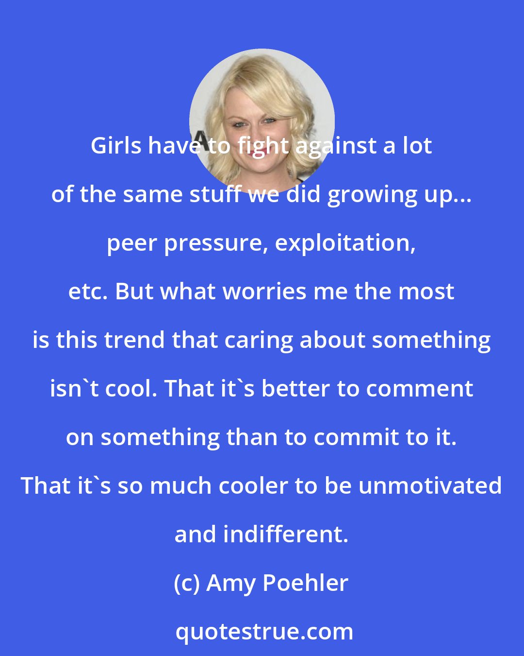 Amy Poehler: Girls have to fight against a lot of the same stuff we did growing up... peer pressure, exploitation, etc. But what worries me the most is this trend that caring about something isn't cool. That it's better to comment on something than to commit to it. That it's so much cooler to be unmotivated and indifferent.