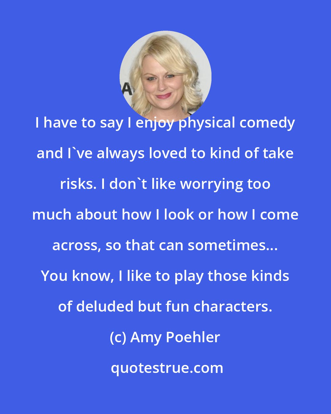 Amy Poehler: I have to say I enjoy physical comedy and I've always loved to kind of take risks. I don't like worrying too much about how I look or how I come across, so that can sometimes... You know, I like to play those kinds of deluded but fun characters.