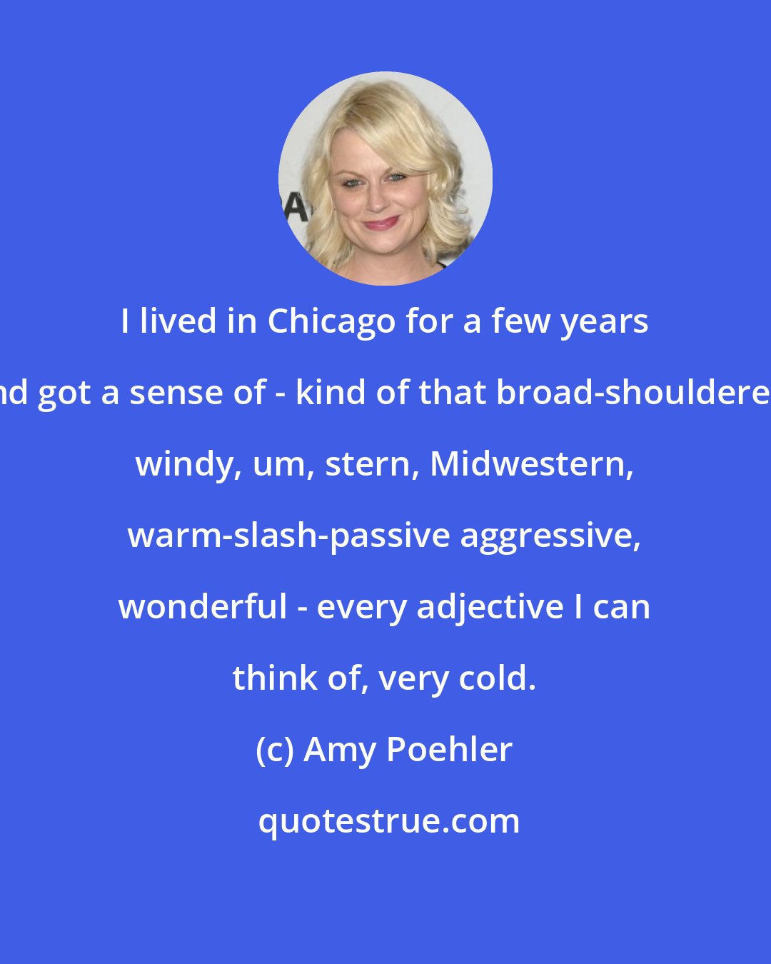 Amy Poehler: I lived in Chicago for a few years and got a sense of - kind of that broad-shouldered, windy, um, stern, Midwestern, warm-slash-passive aggressive, wonderful - every adjective I can think of, very cold.