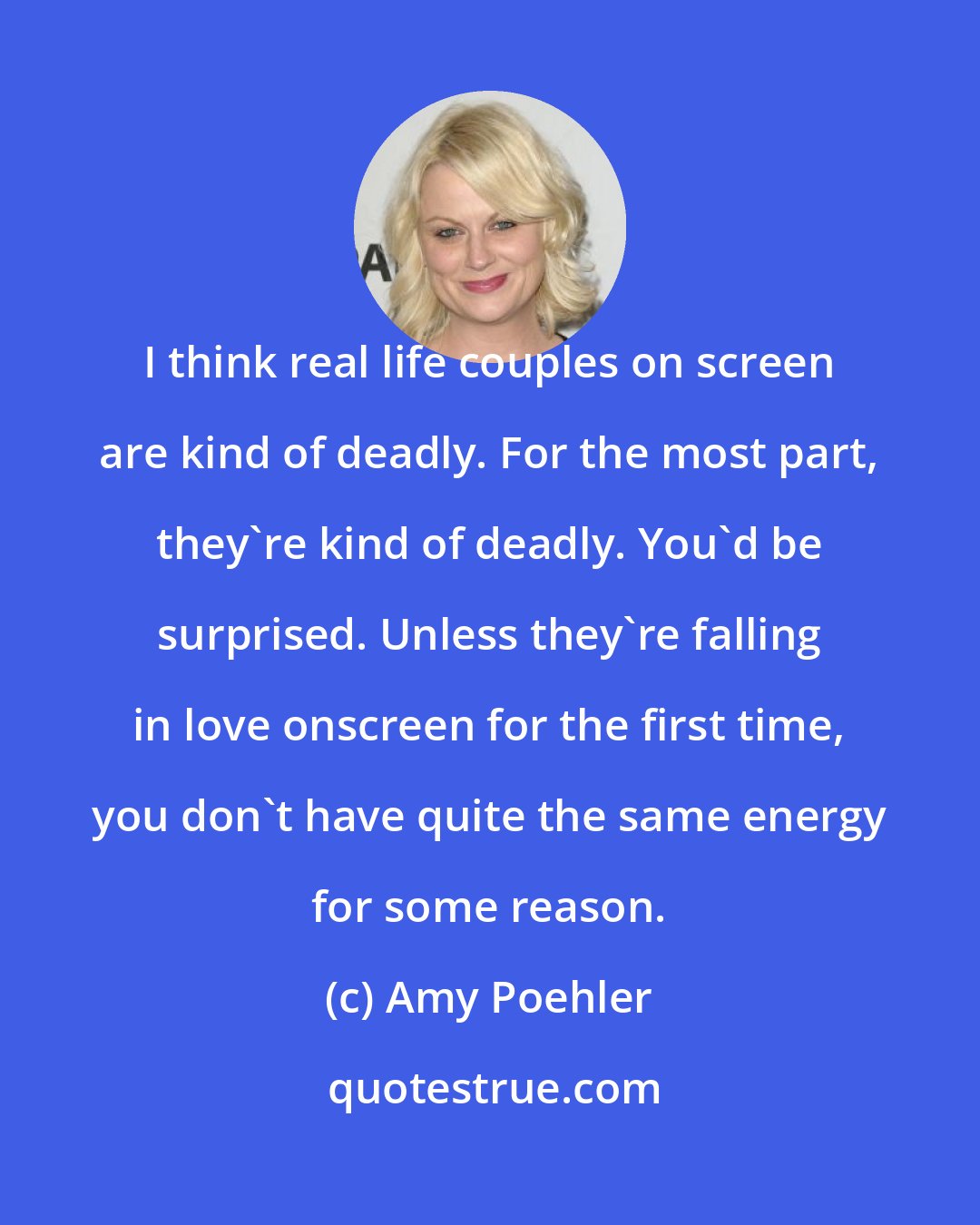 Amy Poehler: I think real life couples on screen are kind of deadly. For the most part, they're kind of deadly. You'd be surprised. Unless they're falling in love onscreen for the first time, you don't have quite the same energy for some reason.