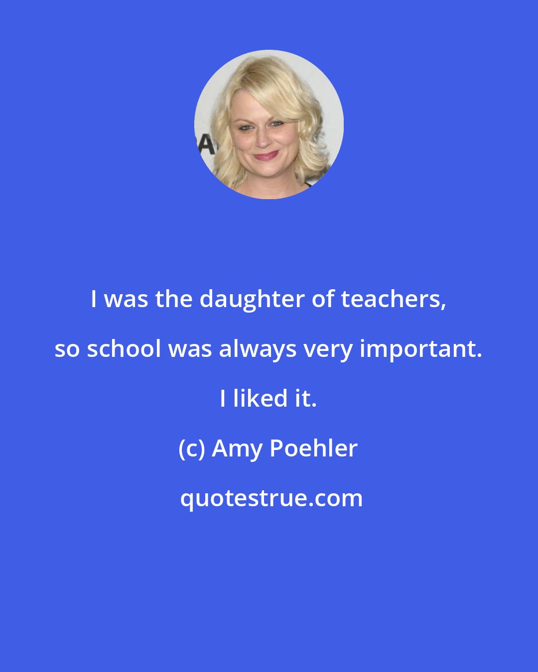 Amy Poehler: I was the daughter of teachers, so school was always very important. I liked it.