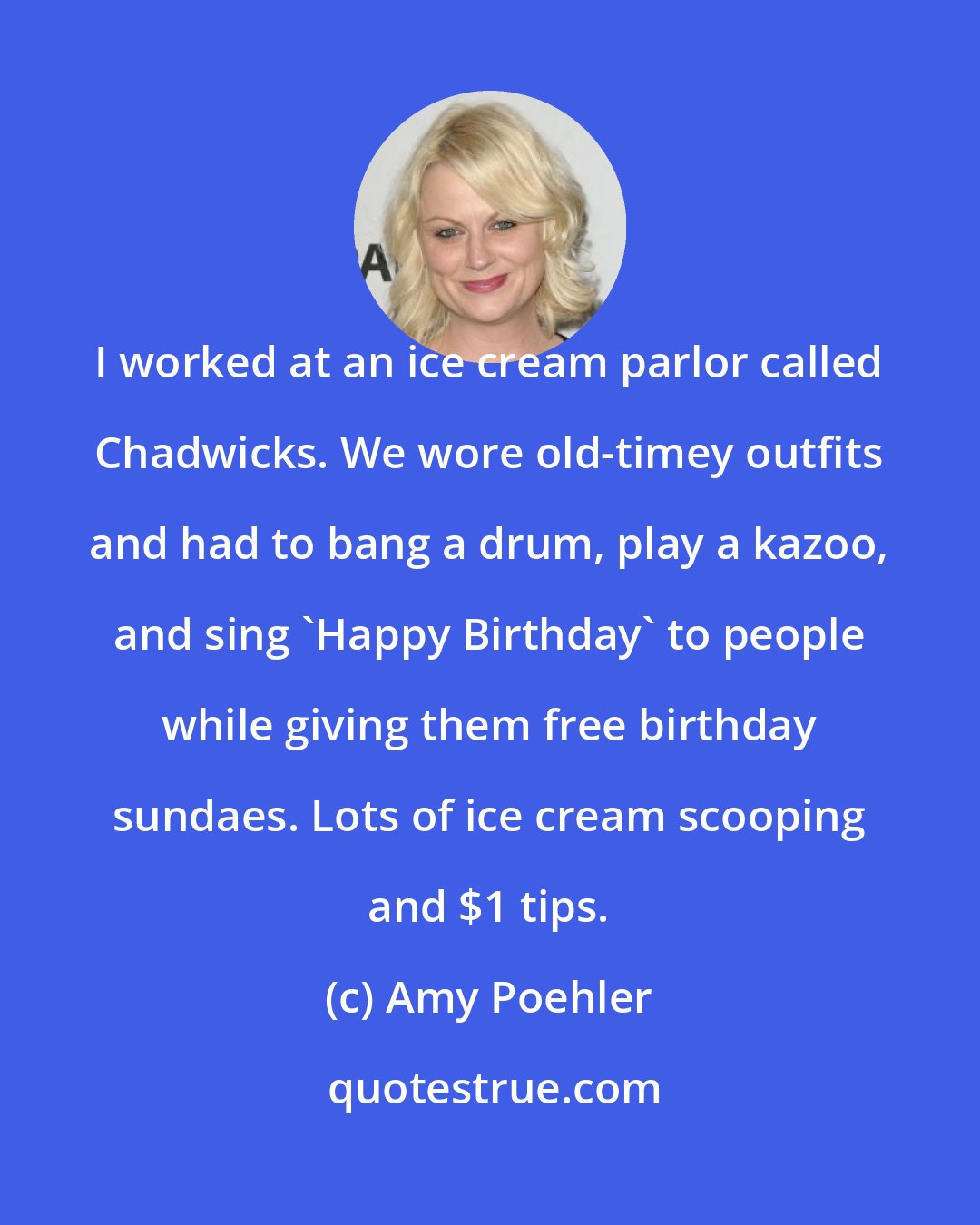 Amy Poehler: I worked at an ice cream parlor called Chadwicks. We wore old-timey outfits and had to bang a drum, play a kazoo, and sing 'Happy Birthday' to people while giving them free birthday sundaes. Lots of ice cream scooping and $1 tips.