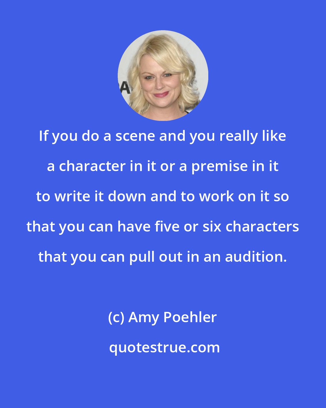 Amy Poehler: If you do a scene and you really like a character in it or a premise in it to write it down and to work on it so that you can have five or six characters that you can pull out in an audition.