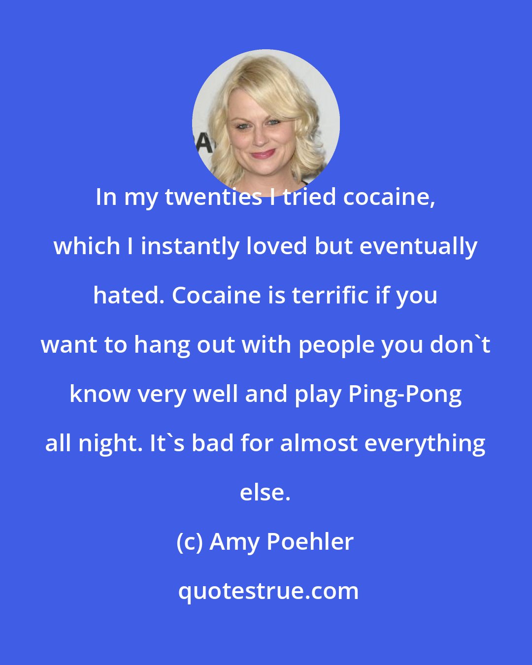 Amy Poehler: In my twenties I tried cocaine, which I instantly loved but eventually hated. Cocaine is terrific if you want to hang out with people you don't know very well and play Ping-Pong all night. It's bad for almost everything else.