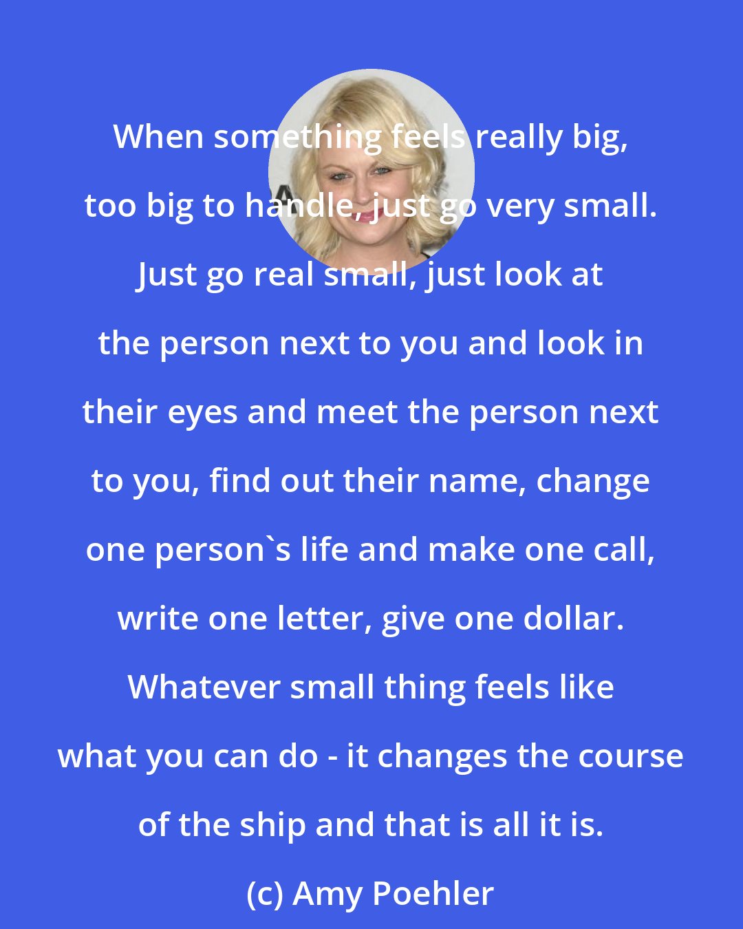 Amy Poehler: When something feels really big, too big to handle, just go very small. Just go real small, just look at the person next to you and look in their eyes and meet the person next to you, find out their name, change one person's life and make one call, write one letter, give one dollar. Whatever small thing feels like what you can do - it changes the course of the ship and that is all it is.