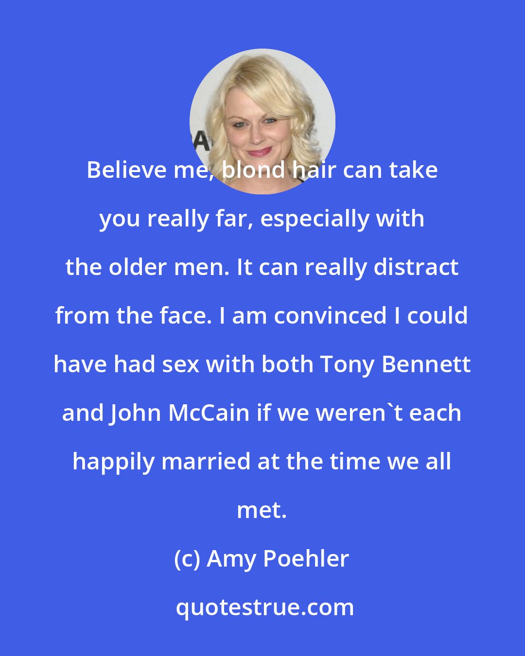 Amy Poehler: Believe me, blond hair can take you really far, especially with the older men. It can really distract from the face. I am convinced I could have had sex with both Tony Bennett and John McCain if we weren't each happily married at the time we all met.