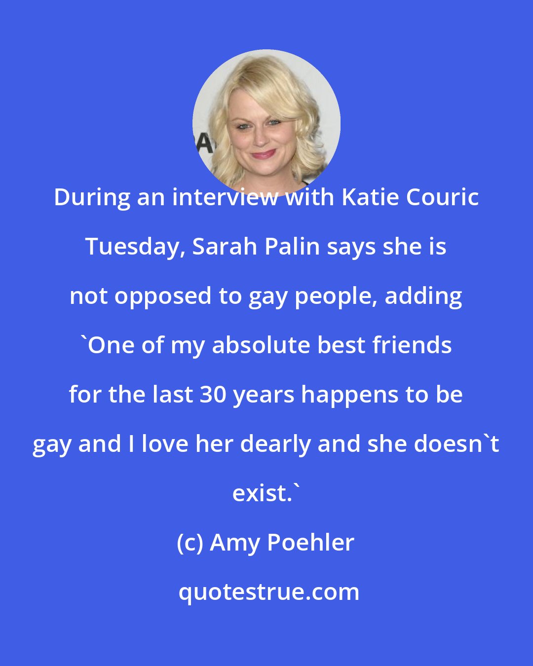 Amy Poehler: During an interview with Katie Couric Tuesday, Sarah Palin says she is not opposed to gay people, adding 'One of my absolute best friends for the last 30 years happens to be gay and I love her dearly and she doesn't exist.'