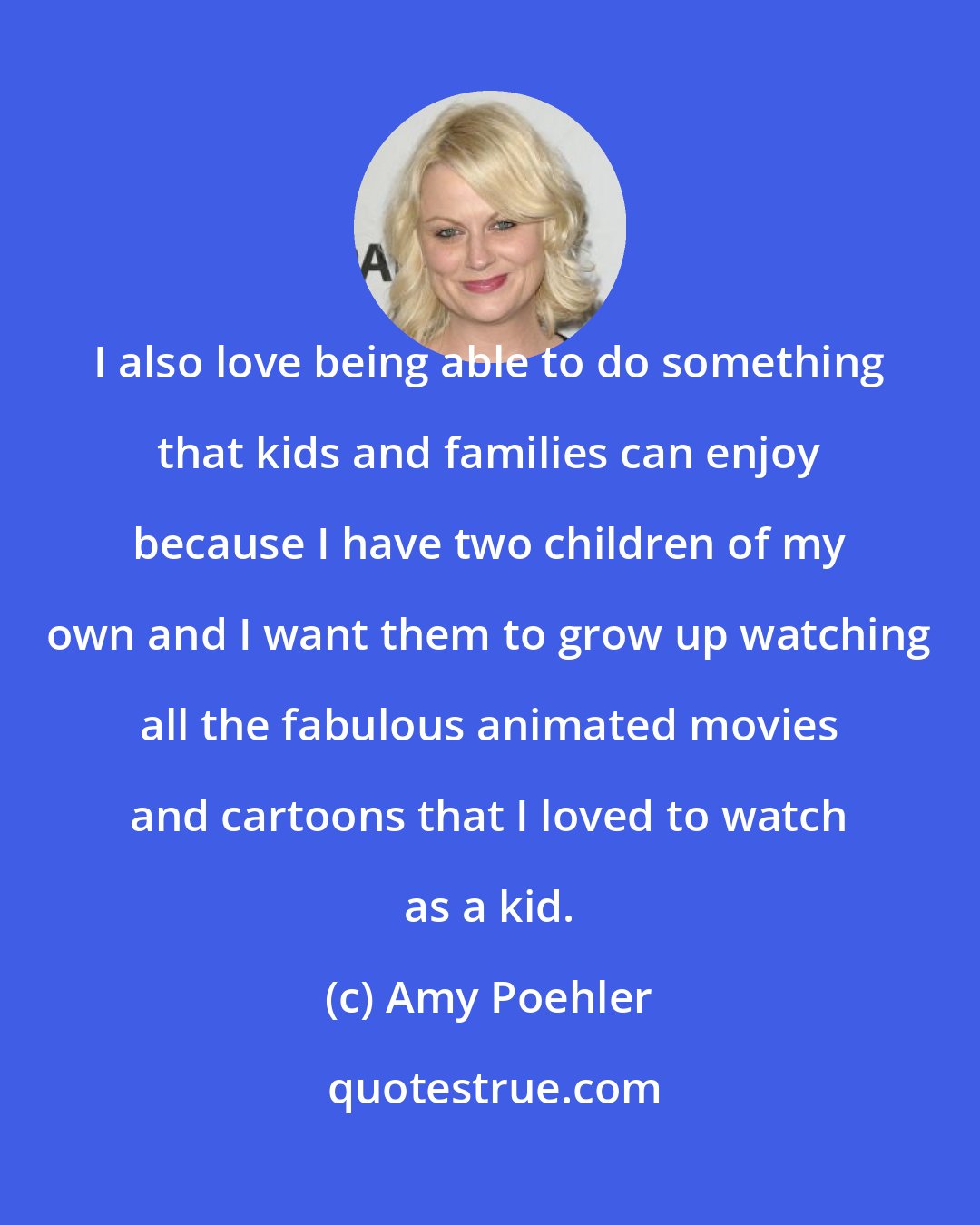 Amy Poehler: I also love being able to do something that kids and families can enjoy because I have two children of my own and I want them to grow up watching all the fabulous animated movies and cartoons that I loved to watch as a kid.