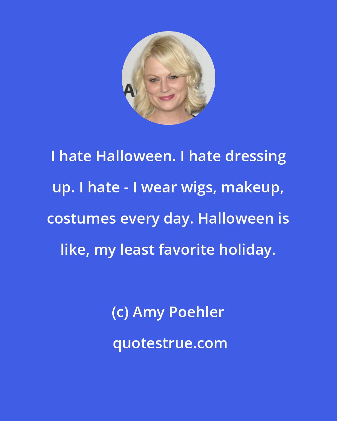 Amy Poehler: I hate Halloween. I hate dressing up. I hate - I wear wigs, makeup, costumes every day. Halloween is like, my least favorite holiday.