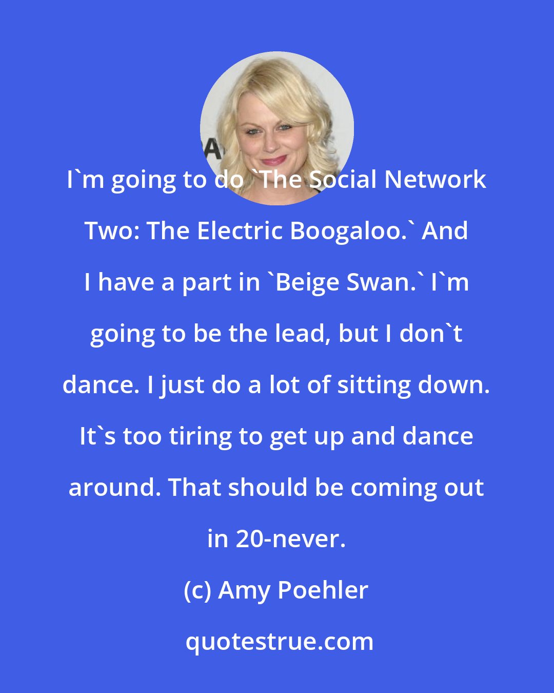 Amy Poehler: I'm going to do 'The Social Network Two: The Electric Boogaloo.' And I have a part in 'Beige Swan.' I'm going to be the lead, but I don't dance. I just do a lot of sitting down. It's too tiring to get up and dance around. That should be coming out in 20-never.