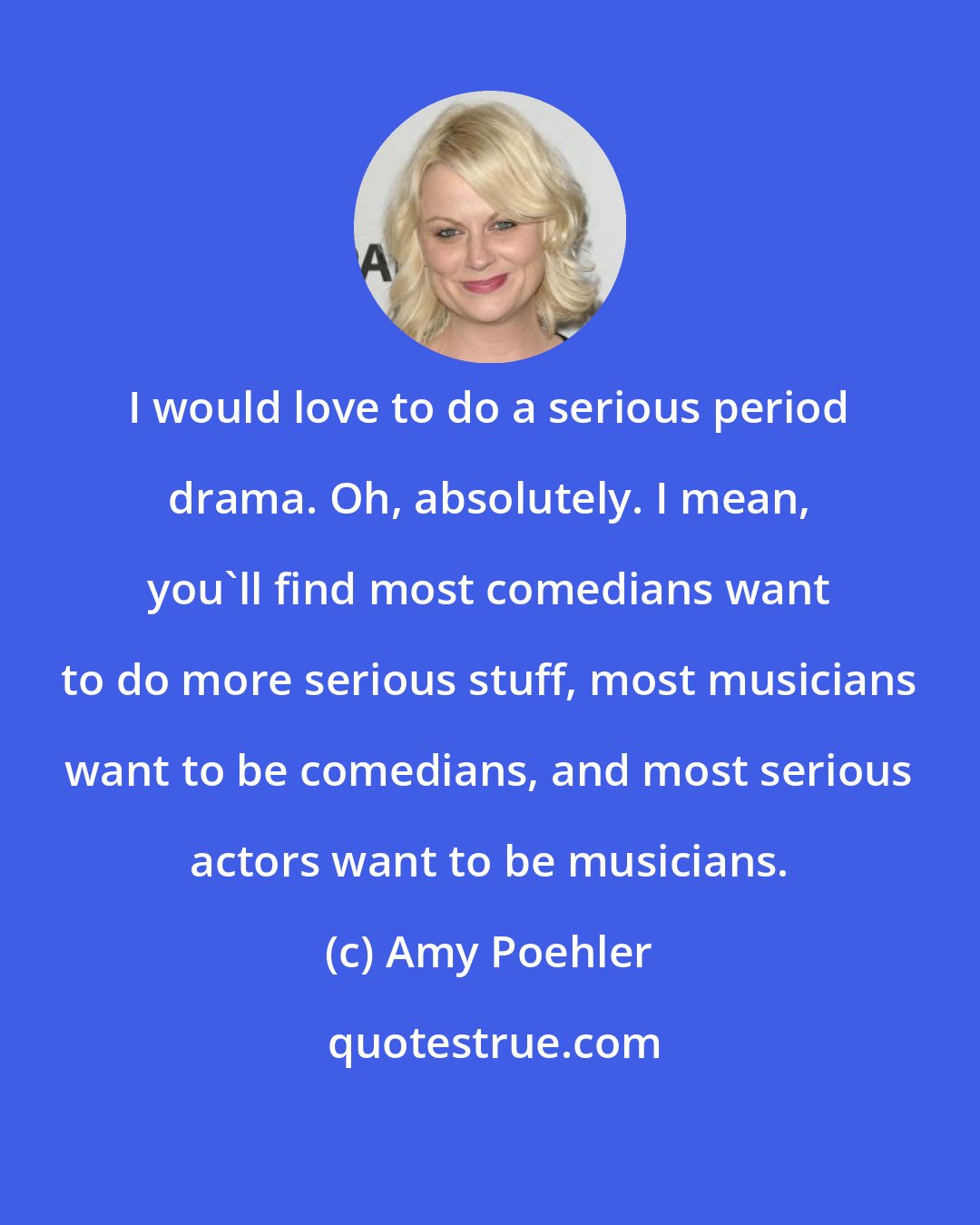 Amy Poehler: I would love to do a serious period drama. Oh, absolutely. I mean, you'll find most comedians want to do more serious stuff, most musicians want to be comedians, and most serious actors want to be musicians.