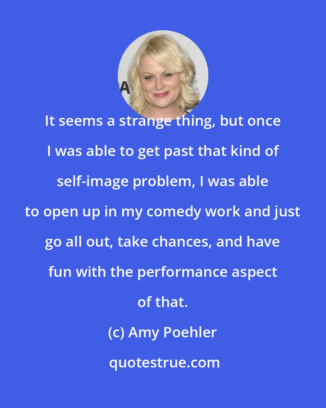 Amy Poehler: It seems a strange thing, but once I was able to get past that kind of self-image problem, I was able to open up in my comedy work and just go all out, take chances, and have fun with the performance aspect of that.