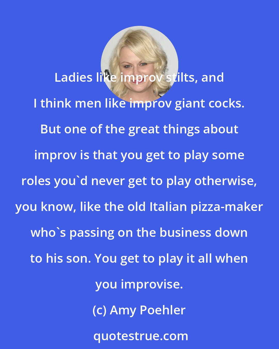 Amy Poehler: Ladies like improv stilts, and I think men like improv giant cocks. But one of the great things about improv is that you get to play some roles you'd never get to play otherwise, you know, like the old Italian pizza-maker who's passing on the business down to his son. You get to play it all when you improvise.