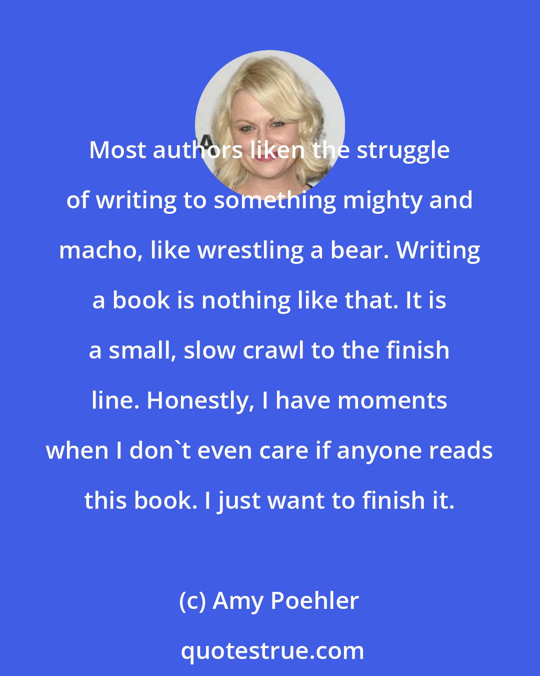 Amy Poehler: Most authors liken the struggle of writing to something mighty and macho, like wrestling a bear. Writing a book is nothing like that. It is a small, slow crawl to the finish line. Honestly, I have moments when I don't even care if anyone reads this book. I just want to finish it.