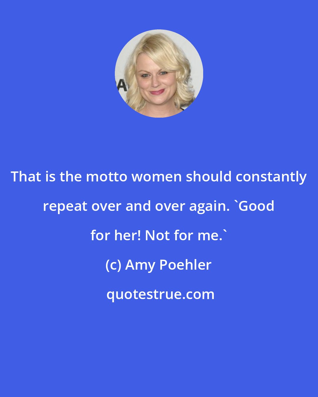 Amy Poehler: That is the motto women should constantly repeat over and over again. 'Good for her! Not for me.'