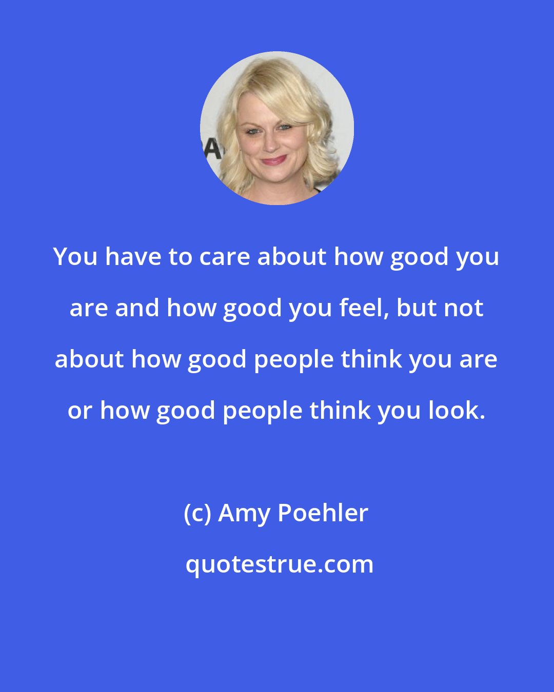 Amy Poehler: You have to care about how good you are and how good you feel, but not about how good people think you are or how good people think you look.