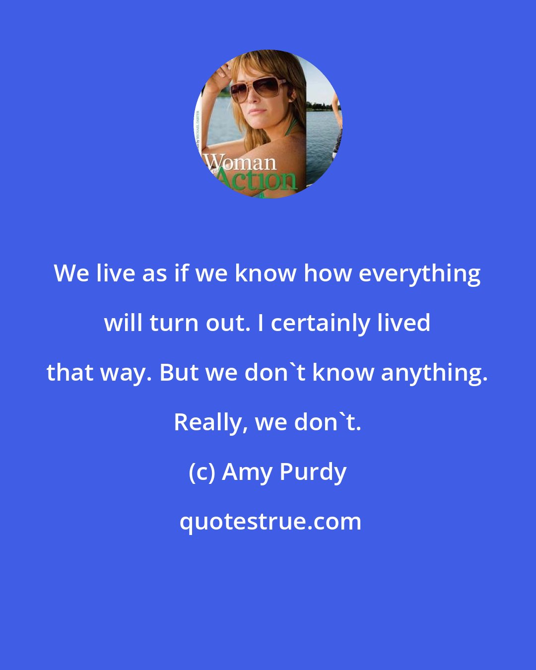 Amy Purdy: We live as if we know how everything will turn out. I certainly lived that way. But we don't know anything. Really, we don't.
