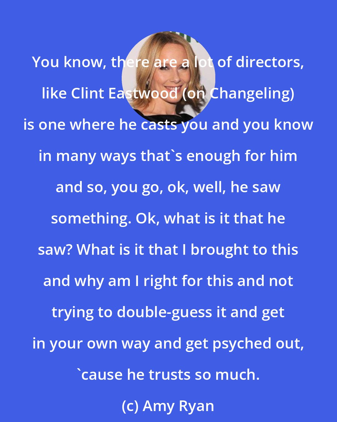 Amy Ryan: You know, there are a lot of directors, like Clint Eastwood (on Changeling) is one where he casts you and you know in many ways that's enough for him and so, you go, ok, well, he saw something. Ok, what is it that he saw? What is it that I brought to this and why am I right for this and not trying to double-guess it and get in your own way and get psyched out, 'cause he trusts so much.