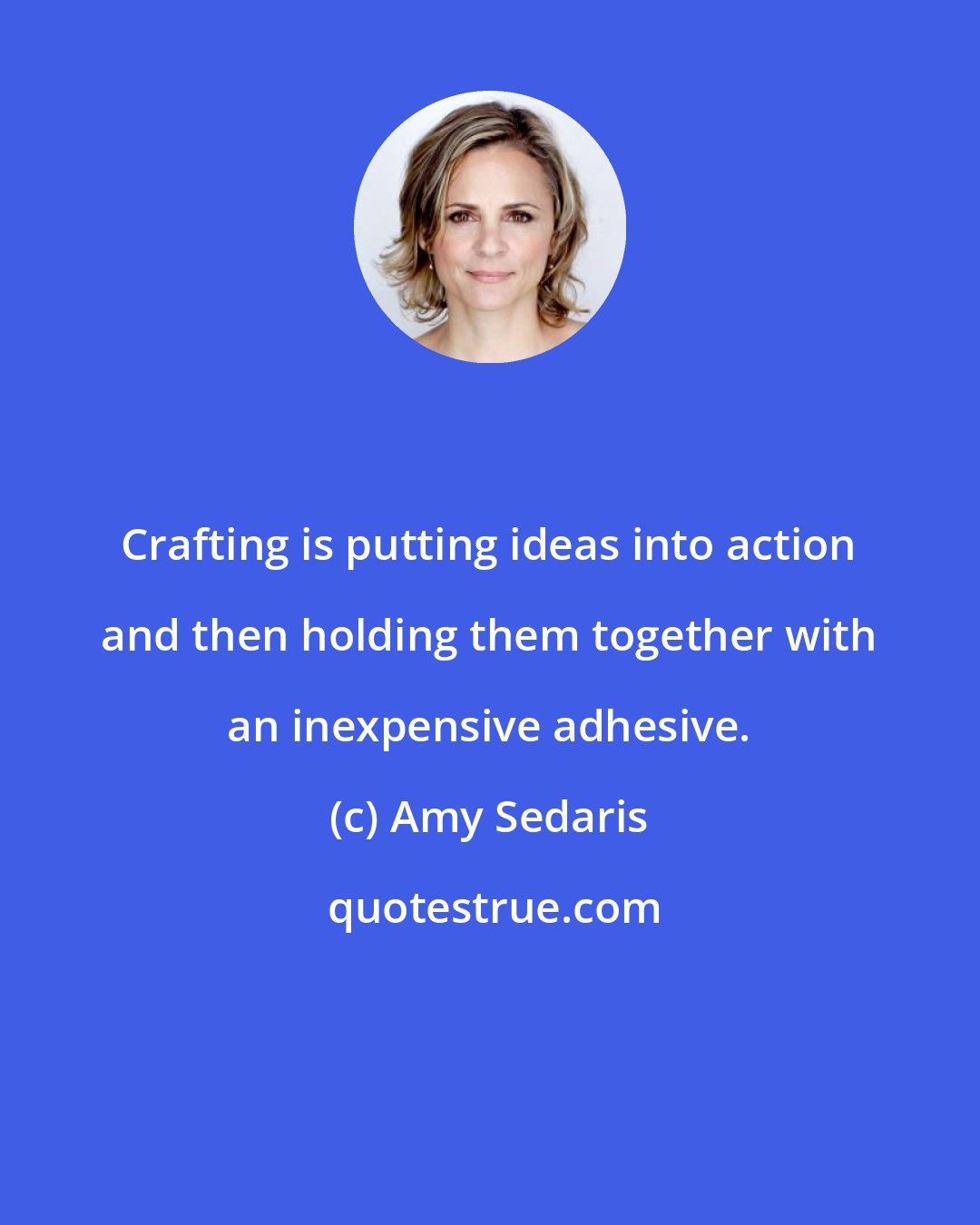 Amy Sedaris: Crafting is putting ideas into action and then holding them together with an inexpensive adhesive.