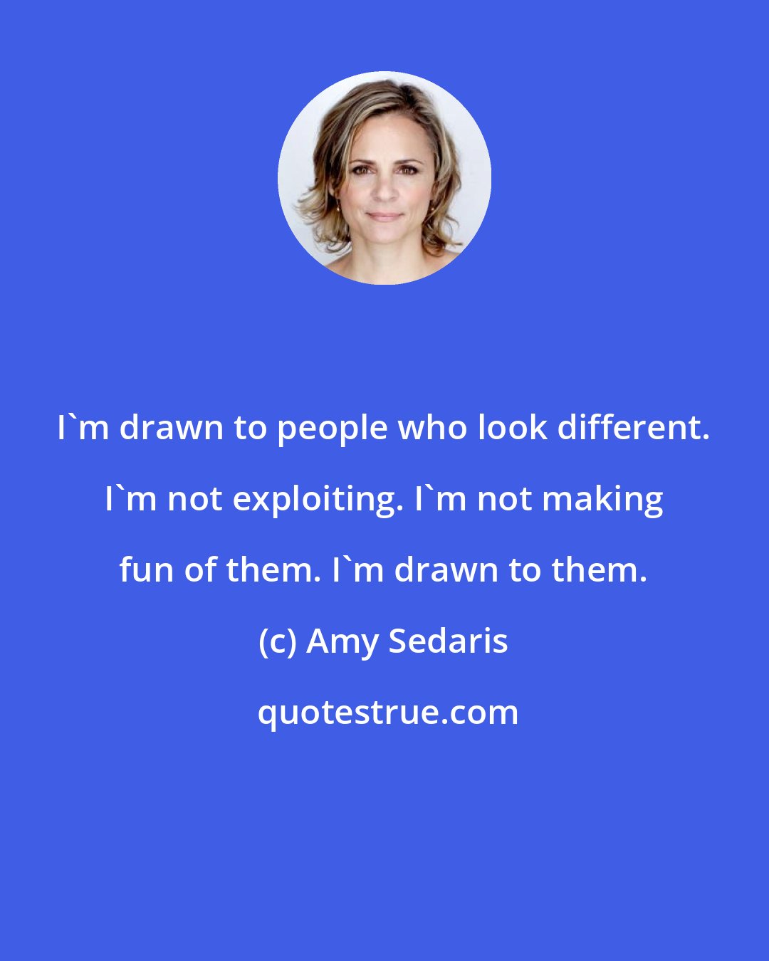 Amy Sedaris: I'm drawn to people who look different. I'm not exploiting. I'm not making fun of them. I'm drawn to them.
