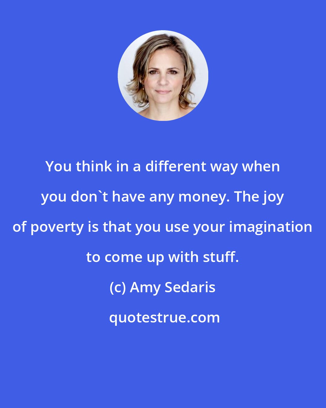 Amy Sedaris: You think in a different way when you don't have any money. The joy of poverty is that you use your imagination to come up with stuff.