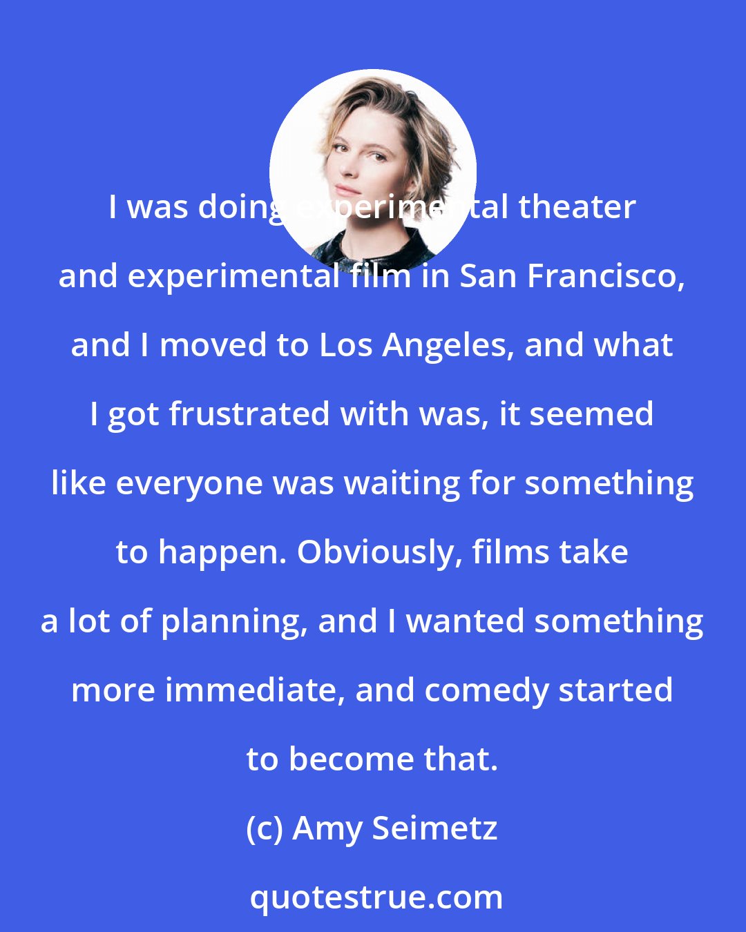 Amy Seimetz: I was doing experimental theater and experimental film in San Francisco, and I moved to Los Angeles, and what I got frustrated with was, it seemed like everyone was waiting for something to happen. Obviously, films take a lot of planning, and I wanted something more immediate, and comedy started to become that.