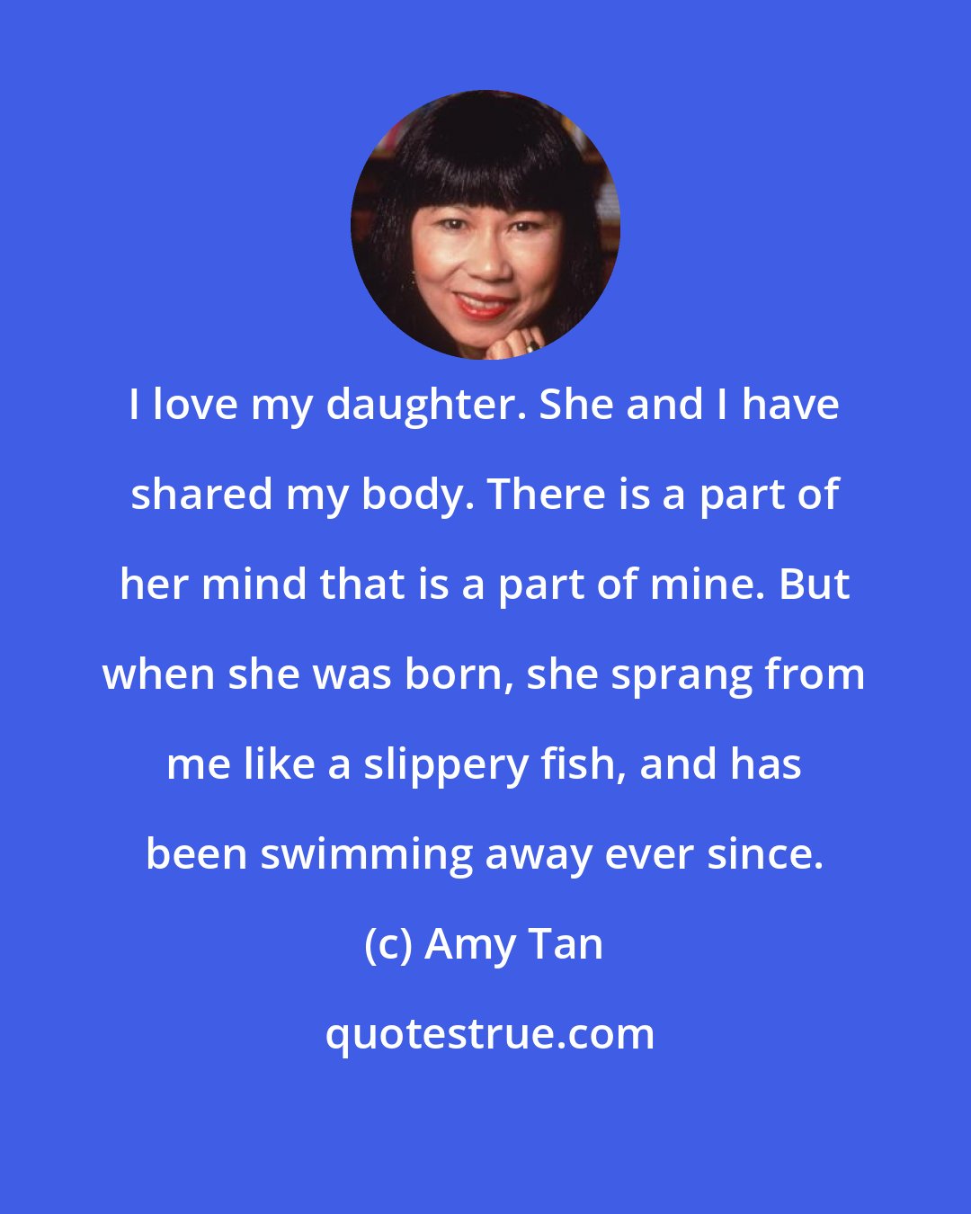 Amy Tan: I love my daughter. She and I have shared my body. There is a part of her mind that is a part of mine. But when she was born, she sprang from me like a slippery fish, and has been swimming away ever since.