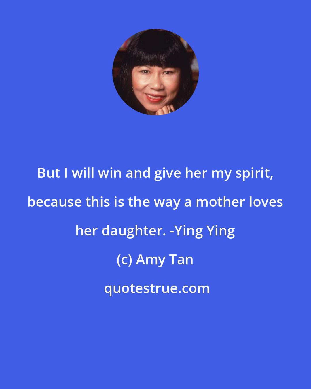 Amy Tan: But I will win and give her my spirit, because this is the way a mother loves her daughter. -Ying Ying