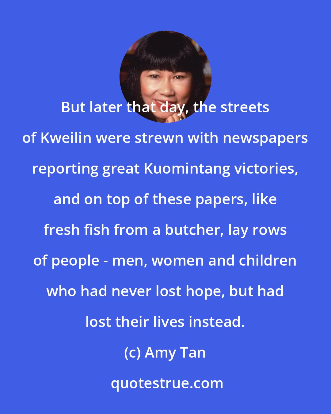Amy Tan: But later that day, the streets of Kweilin were strewn with newspapers reporting great Kuomintang victories, and on top of these papers, like fresh fish from a butcher, lay rows of people - men, women and children who had never lost hope, but had lost their lives instead.