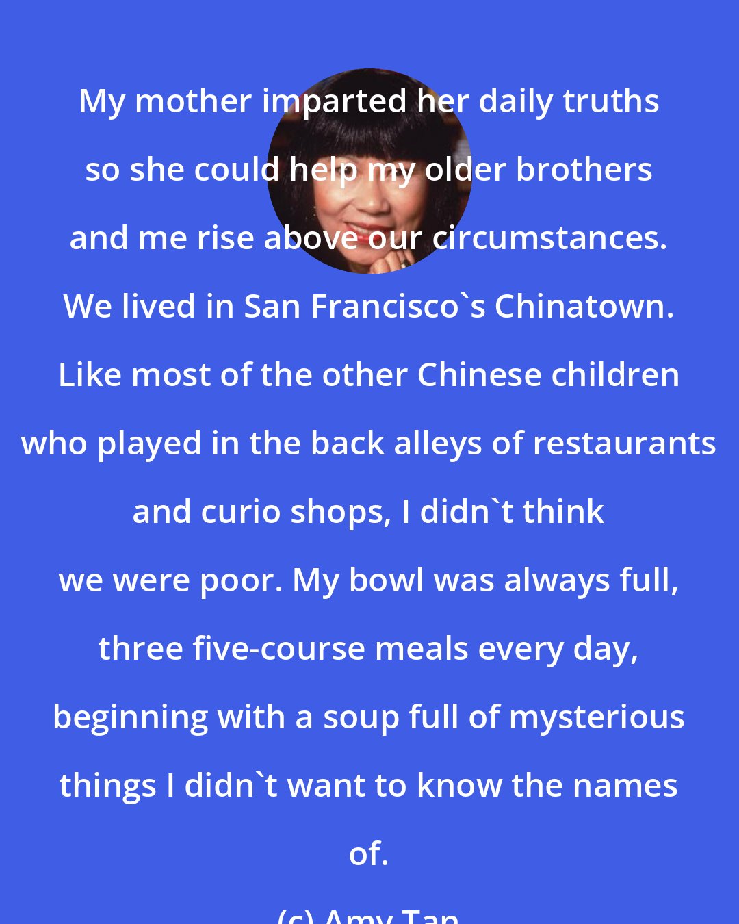 Amy Tan: My mother imparted her daily truths so she could help my older brothers and me rise above our circumstances. We lived in San Francisco's Chinatown. Like most of the other Chinese children who played in the back alleys of restaurants and curio shops, I didn't think we were poor. My bowl was always full, three five-course meals every day, beginning with a soup full of mysterious things I didn't want to know the names of.