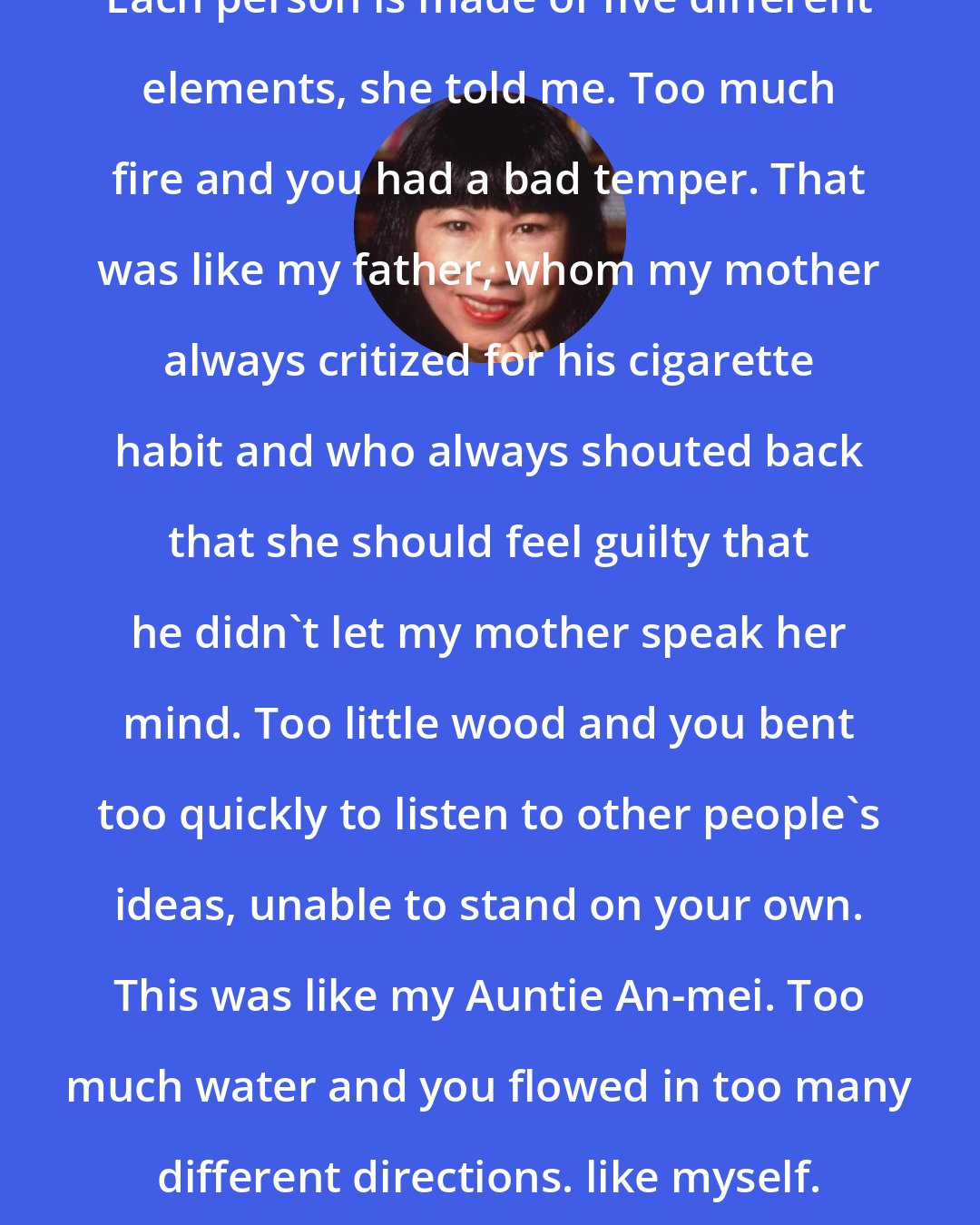 Amy Tan: Each person is made of five different elements, she told me. Too much fire and you had a bad temper. That was like my father, whom my mother always critized for his cigarette habit and who always shouted back that she should feel guilty that he didn't let my mother speak her mind. Too little wood and you bent too quickly to listen to other people's ideas, unable to stand on your own. This was like my Auntie An-mei. Too much water and you flowed in too many different directions. like myself.